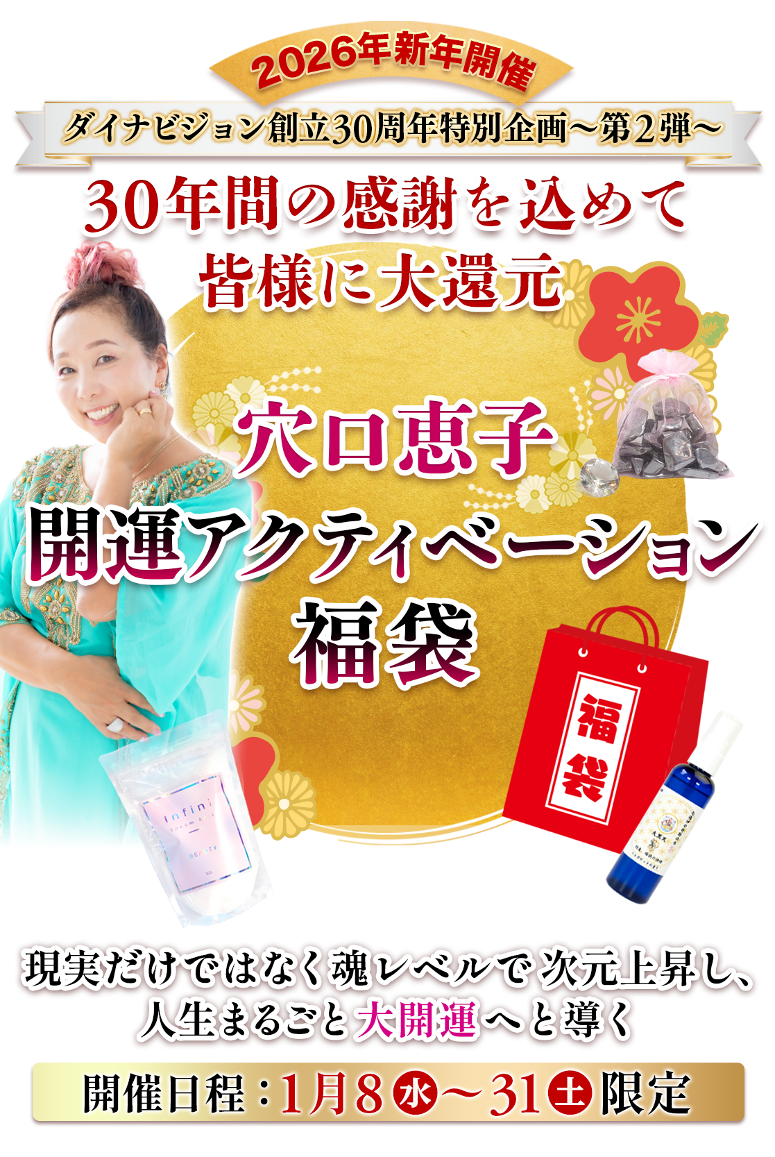 ダイナビジョン創立30周年特別企画〜第2弾〜 
30年間の感謝を込めて皆様に大還元 
穴口恵子 開運アクティベーション福袋 
現実だけではなく魂レベルで次元上昇し、 人生まるごと大開運へと導く 
2026年新年開催 
開催日程：1月8日〜1月31日限定 